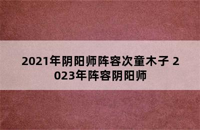 2021年阴阳师阵容次童木子 2023年阵容阴阳师